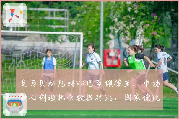 皇马贝林厄姆vs巴萨佩德里：中场核心创造机会数据对比，国家德比谁能主宰控球