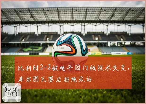 比利时2-2被绝平因门线技术失灵,库尔图瓦赛后拒绝采访