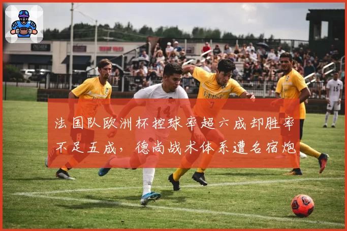 法国队欧洲杯控球率超六成却胜率不足五成,德尚战术体系遭名宿炮轰过于保守