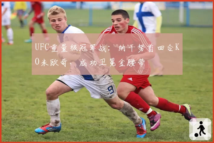 UFC重量级冠军战:纳干努首回合KO米欧奇,成功卫冕金腰带