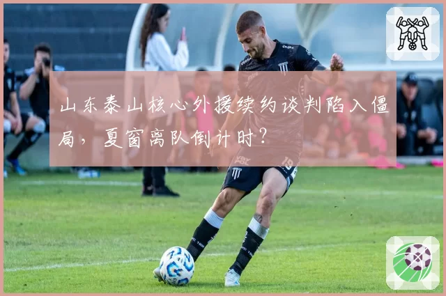 山东泰山核心外援续约谈判陷入僵局,夏窗离队倒计时?