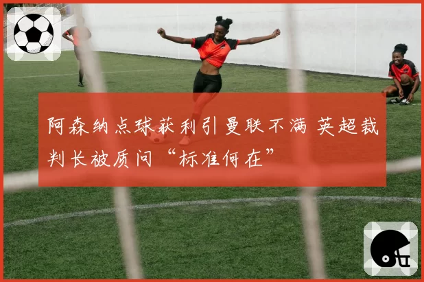 阿森纳点球获利引曼联不满 英超裁判长被质问“标准何在”