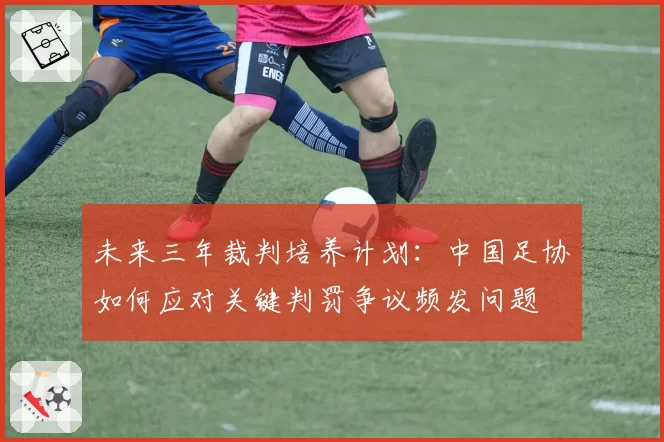 未来三年裁判培养计划:中国足协如何应对关键判罚争议频发问题