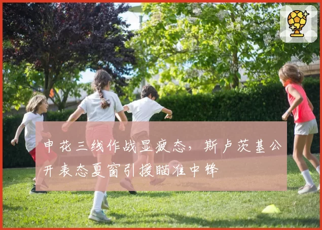 申花三线作战显疲态，斯卢茨基公开表态夏窗引援瞄准中锋