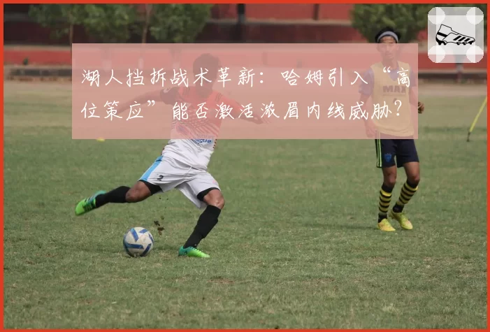 湖人挡拆战术革新：哈姆引入“高位策应”能否激活浓眉内线威胁？