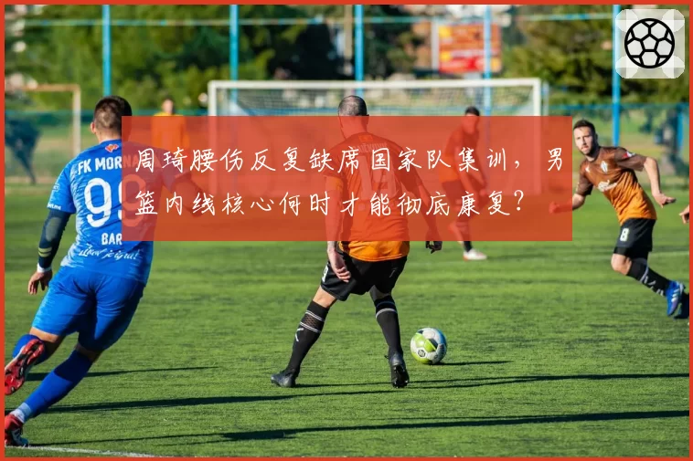 周琦腰伤反复缺席国家队集训,男篮内线核心何时才能彻底康复?