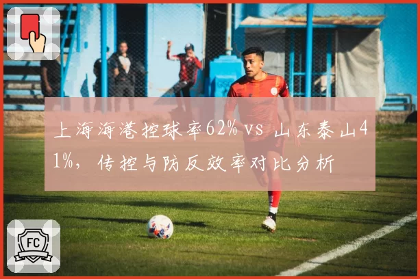上海海港控球率62% vs 山东泰山41%，传控与防反效率对比分析