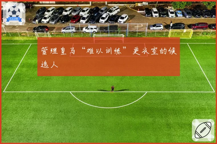 管理皇马“难以训练”更衣室的候选人