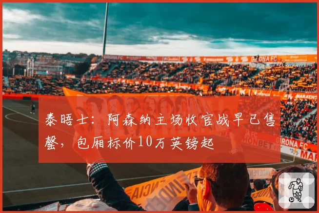 泰晤士：阿森纳主场收官战早已售罄，包厢标价10万英镑起