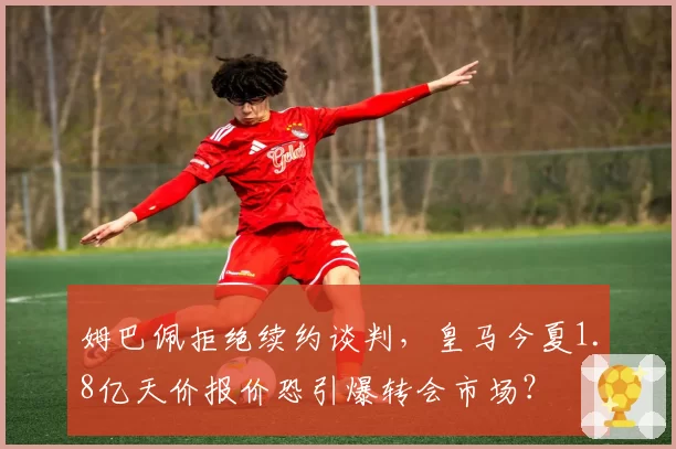 姆巴佩拒绝续约谈判，皇马今夏1.8亿天价报价恐引爆转会市场？