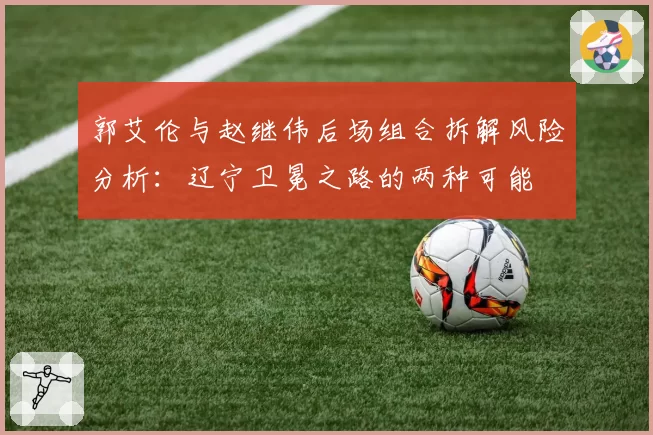 郭艾伦与赵继伟后场组合拆解风险分析：辽宁卫冕之路的两种可能