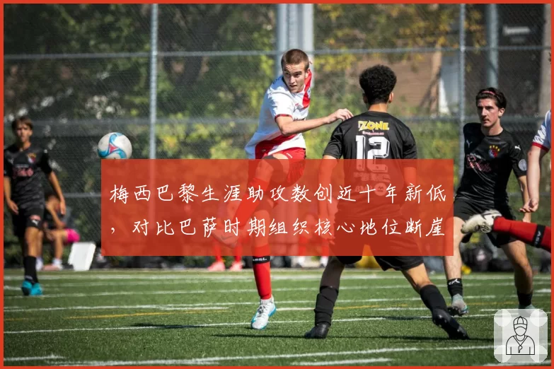 梅西巴黎生涯助攻数创近十年新低，对比巴萨时期组织核心地位断崖下滑