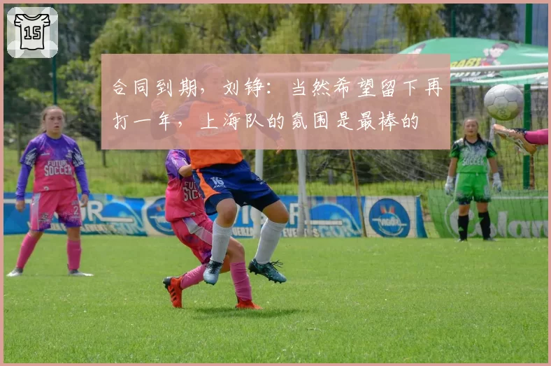 合同到期，刘铮：当然希望留下再打一年，上海队的氛围是最棒的
