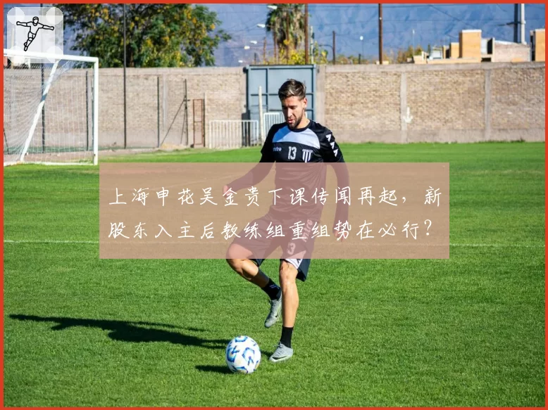 上海申花吴金贵下课传闻再起，新股东入主后教练组重组势在必行？