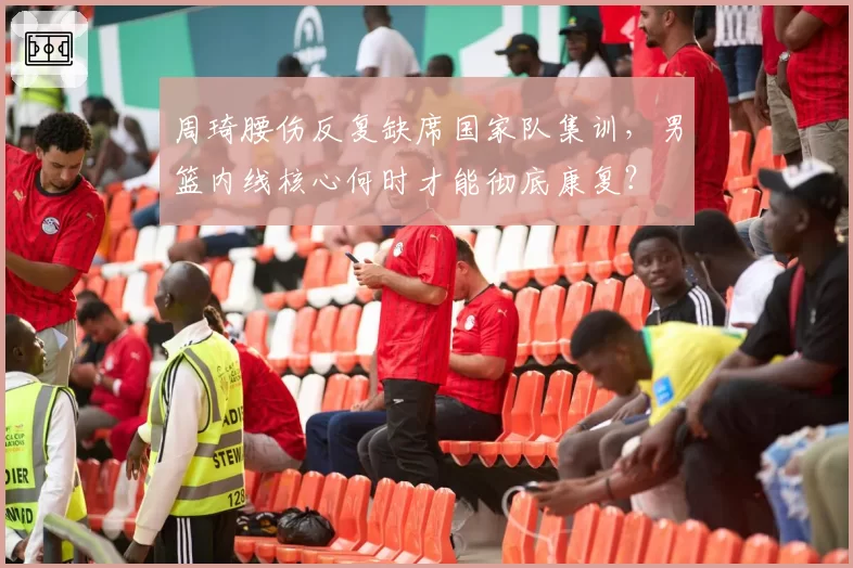 周琦腰伤反复缺席国家队集训,男篮内线核心何时才能彻底康复?