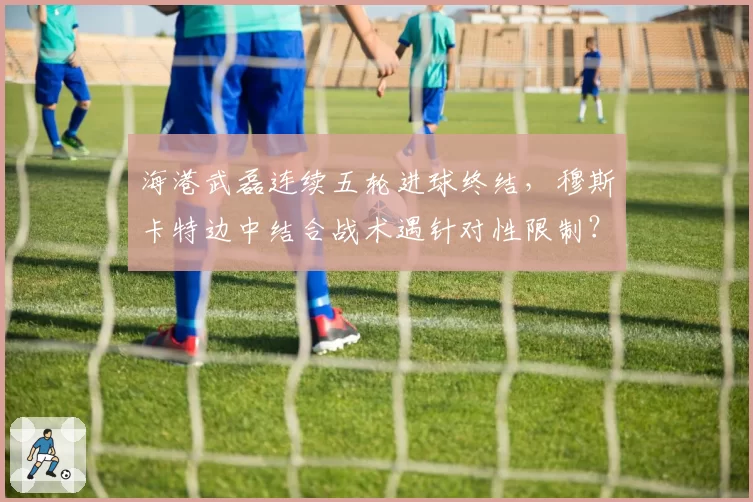 海港武磊连续五轮进球终结，穆斯卡特边中结合战术遇针对性限制？