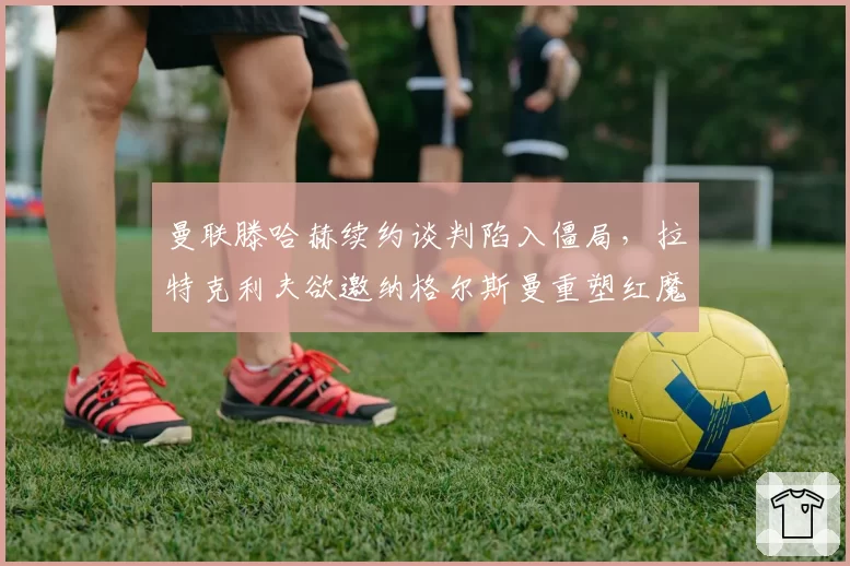 曼联滕哈赫续约谈判陷入僵局，拉特克利夫欲邀纳格尔斯曼重塑红魔