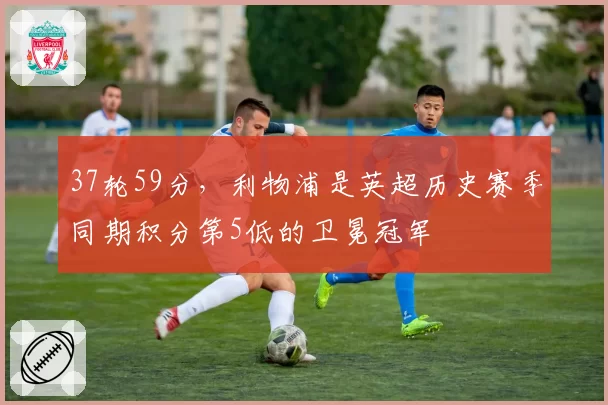 37轮59分,利物浦是英超历史赛季同期积分第5低的卫冕冠军