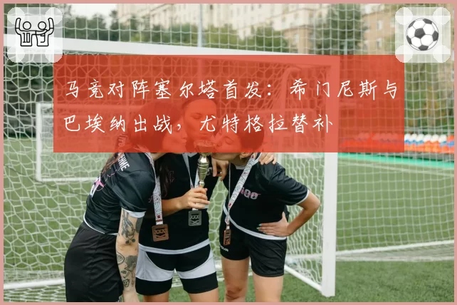 马竞对阵塞尔塔首发:希门尼斯与巴埃纳出战,尤特格拉替补