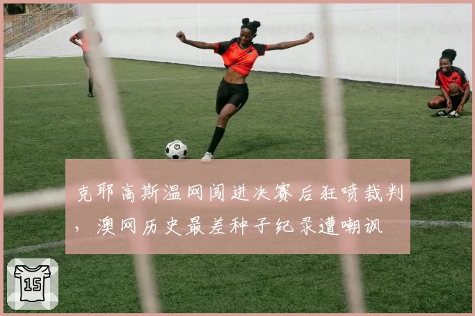 克耶高斯温网闯进决赛后狂喷裁判，澳网历史最差种子纪录遭嘲讽