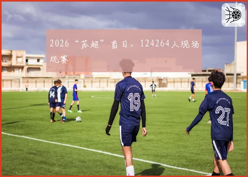 2026“苏超”首日,124264人现场观赛