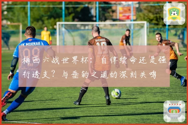 梅西六战世界杯：自律续命还是强行透支？与垂钓之道的深刻共鸣