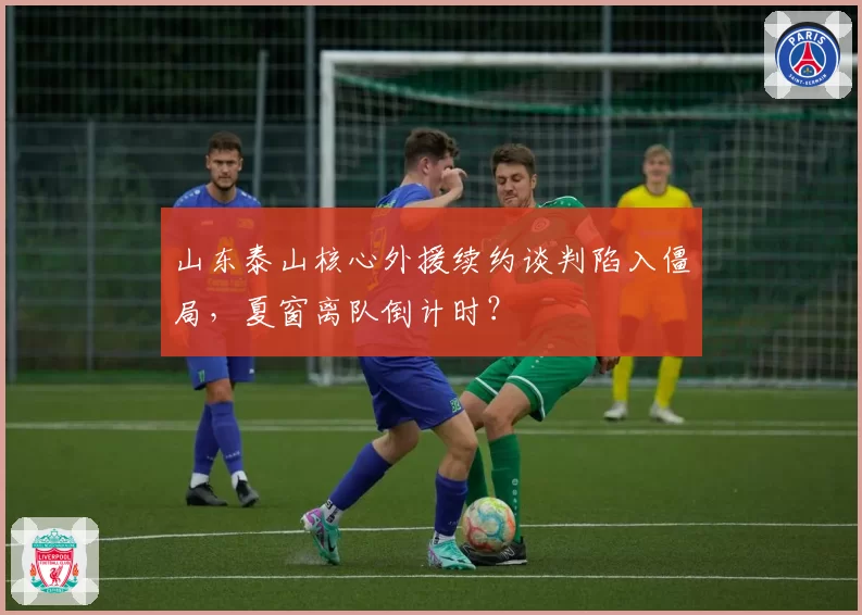 山东泰山核心外援续约谈判陷入僵局,夏窗离队倒计时?