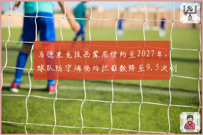 马德里竞技西蒙尼续约至2027年,球队防守端场均拦截数降至9.5次创近年新低