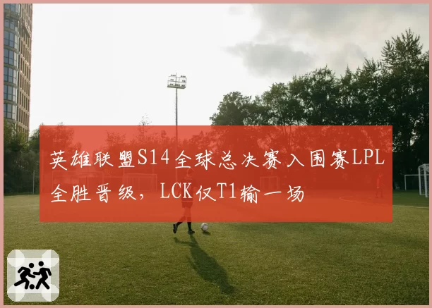 英雄联盟S14全球总决赛入围赛LPL全胜晋级，LCK仅T1输一场
