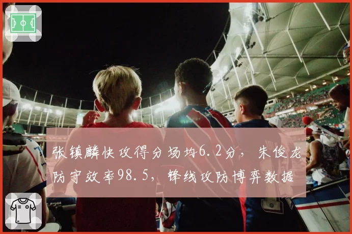 张镇麟快攻得分场均6.2分，朱俊龙防守效率98.5，锋线攻防博弈数据解读
