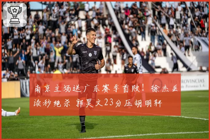 南京主场送广东赛季首败！徐杰丢读秒绝杀 郭昊文23分压胡明轩