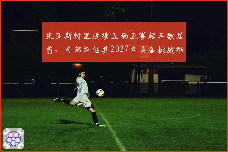 皮亚斯特里连续五场正赛超车数居首，内部评估其2027年具备挑战维斯塔潘实力