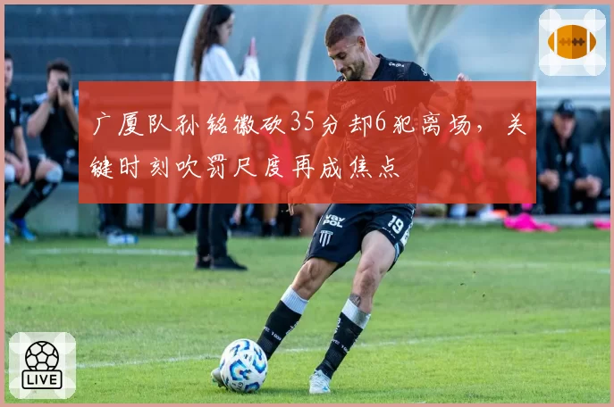 广厦队孙铭徽砍35分却6犯离场，关键时刻吹罚尺度再成焦点