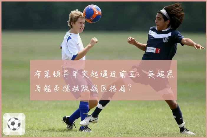 布莱顿异军突起逼近前五,英超黑马能否搅动欧战区格局?