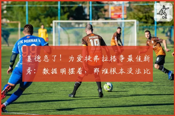 基德急了！为爱徒弗拉格争最佳新秀：数据明摆着，那谁根本没法比