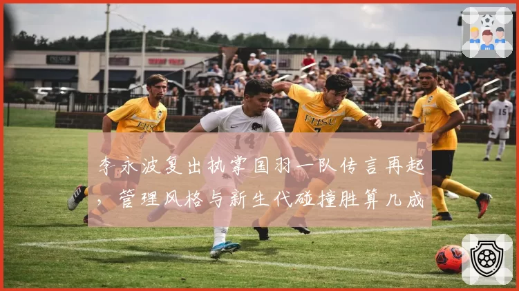 李永波复出执掌国羽一队传言再起,管理风格与新生代碰撞胜算几成?