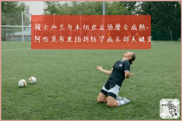 骑士加兰与米切尔后场磨合成熟,阿伦莫布里挡拆防守成东部关键变量
