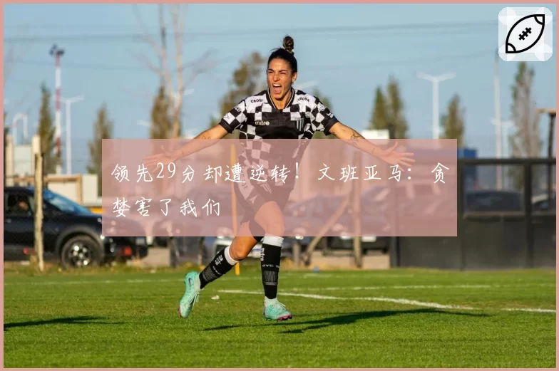 领先29分却遭逆转!文班亚马:贪婪害了我们