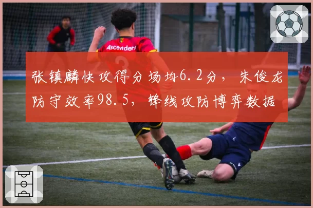 张镇麟快攻得分场均6.2分,朱俊龙防守效率98.5,锋线攻防博弈数据解读