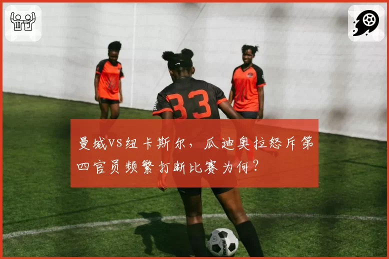 曼城vs纽卡斯尔,瓜迪奥拉怒斥第四官员频繁打断比赛为何?