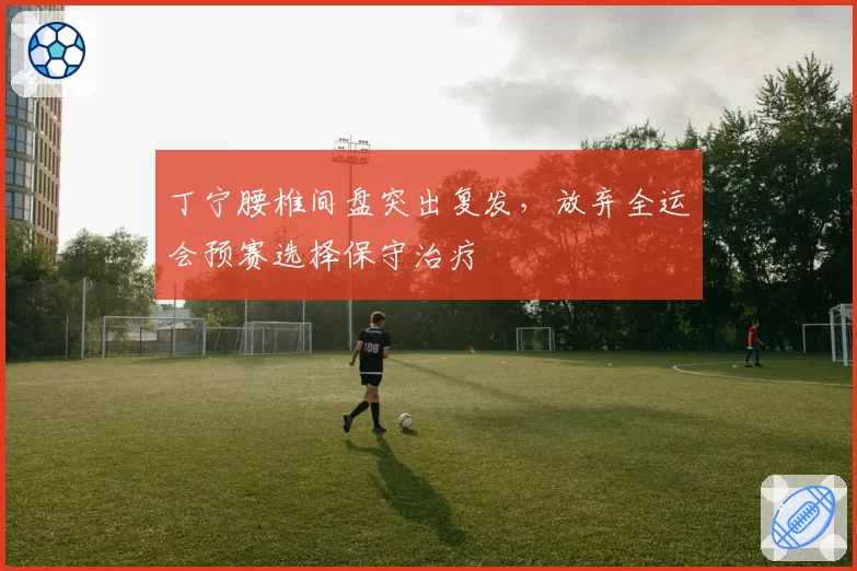 丁宁腰椎间盘突出复发,放弃全运会预赛选择保守治疗