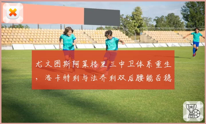 尤文图斯阿莱格里三中卫体系重生,洛卡特利与法乔利双后腰能否稳定控场