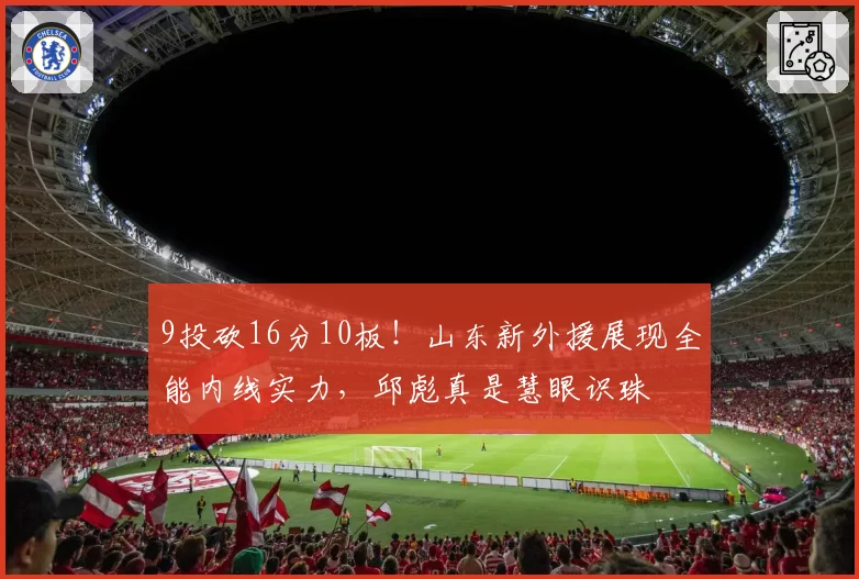 9投砍16分10板!山东新外援展现全能内线实力,邱彪真是慧眼识珠