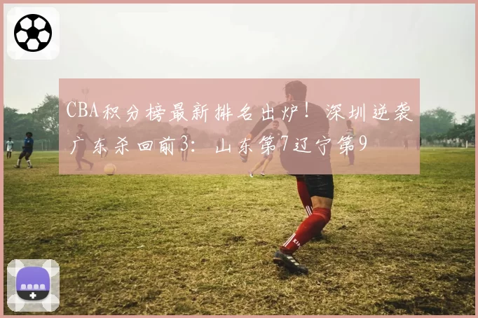 CBA积分榜最新排名出炉！深圳逆袭广东杀回前3：山东第7辽宁第9