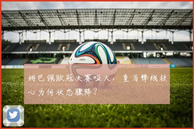 姆巴佩欧冠决赛哑火，皇马锋线核心为何状态骤降？