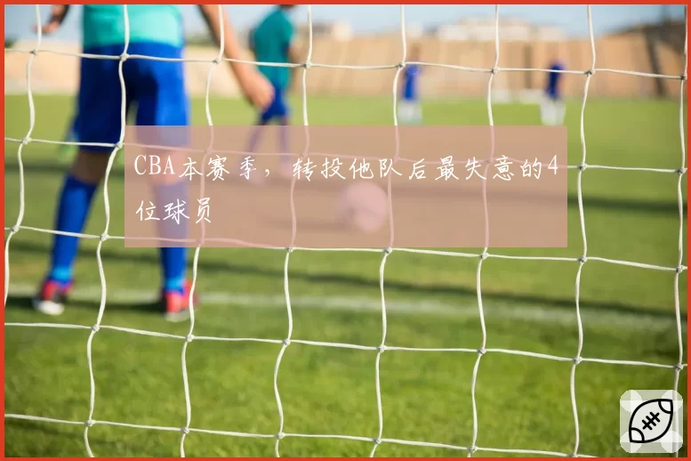 CBA本赛季，转投他队后最失意的4位球员