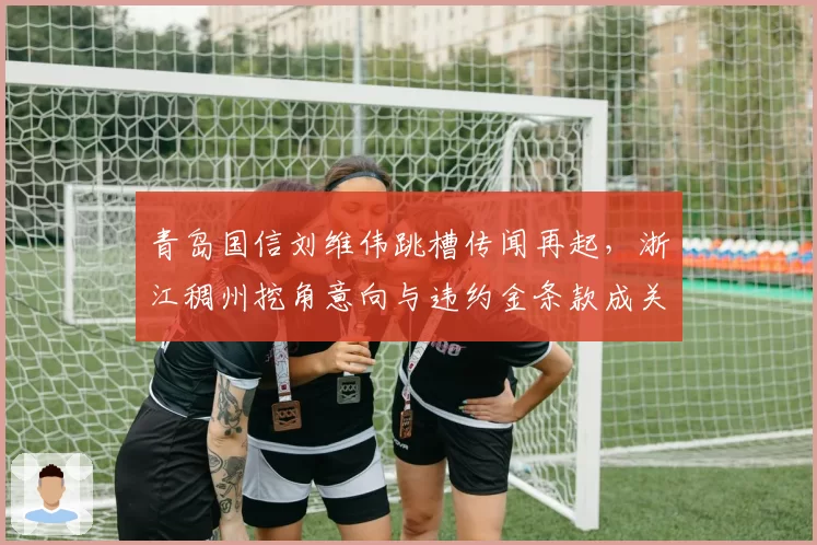 青岛国信刘维伟跳槽传闻再起，浙江稠州挖角意向与违约金条款成关键？