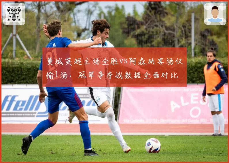 曼城英超主场全胜vs阿森纳客场仅输1场,冠军争夺战数据全面对比