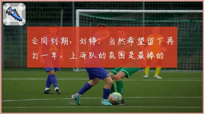 合同到期，刘铮：当然希望留下再打一年，上海队的氛围是最棒的