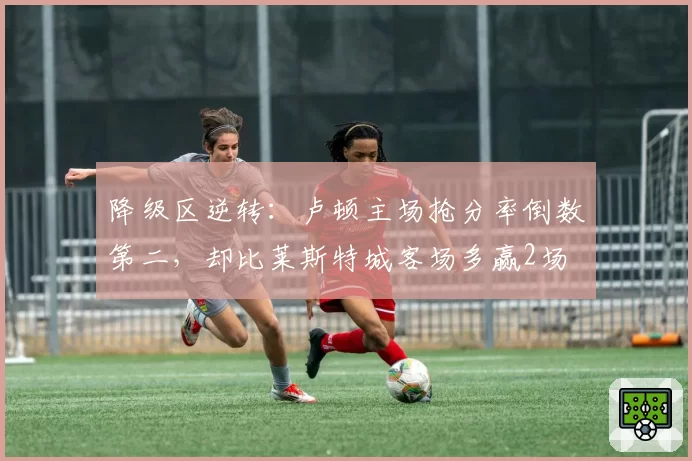 降级区逆转：卢顿主场抢分率倒数第二，却比莱斯特城客场多赢2场